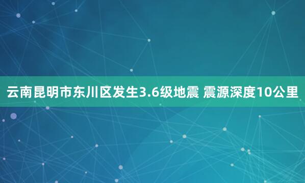 云南昆明市东川区发生3.6级地震 震源深度10公里