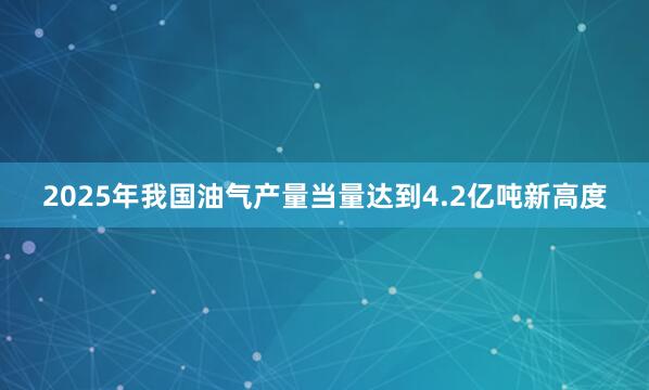 2025年我国油气产量当量达到4.2亿吨新高度
