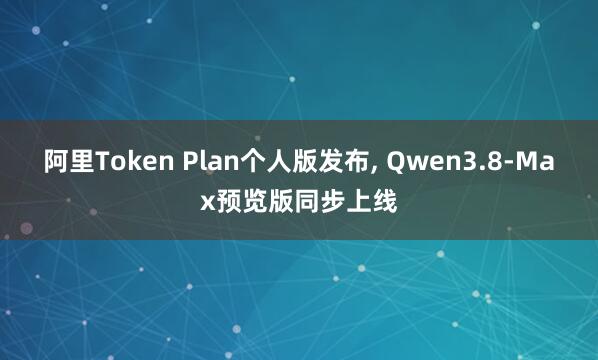 阿里Token Plan个人版发布, Qwen3.8-Max预览版同步上线