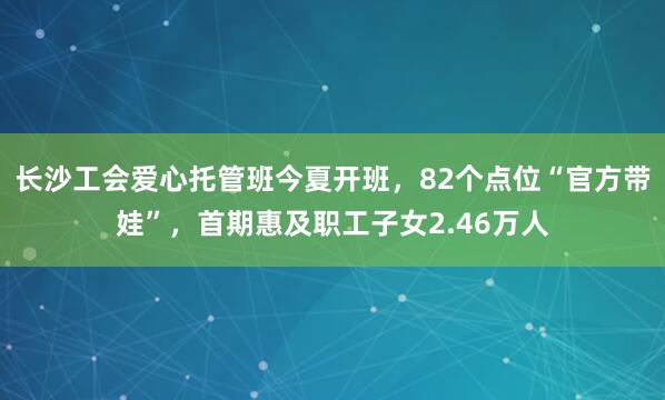 长沙工会爱心托管班今夏开班，82个点位“官方带娃”，首期惠及职工子女2.46万人