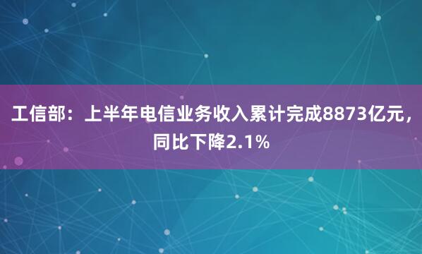 工信部：上半年电信业务收入累计完成8873亿元，同比下降2.1%
