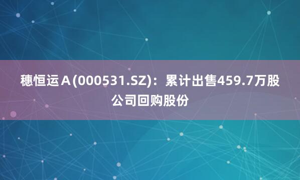 穗恒运Ａ(000531.SZ)：累计出售459.7万股公司回购股份