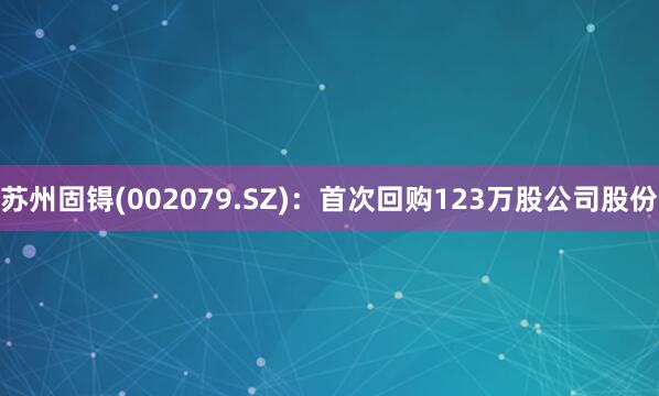 苏州固锝(002079.SZ)：首次回购123万股公司股份