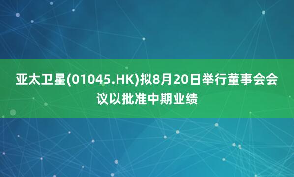 亚太卫星(01045.HK)拟8月20日举行董事会会议以批准中期业绩
