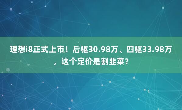 理想i8正式上市！后驱30.98万、四驱33.98万，这个定价是割韭菜？