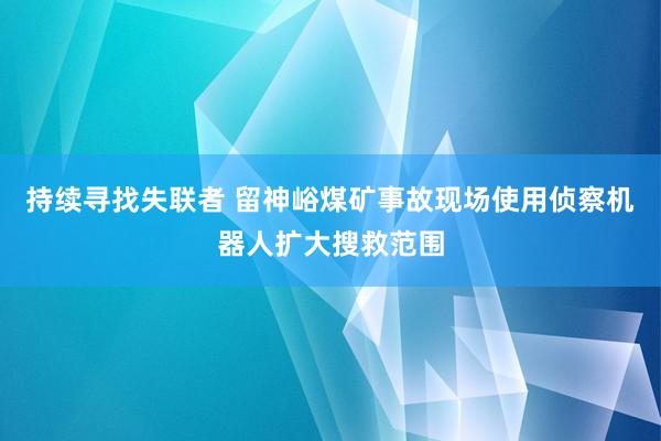 持续寻找失联者 留神峪煤矿事故现场使用侦察机器人扩大搜救范围