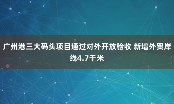广州港三大码头项目通过对外开放验收 新增外贸岸线4.7千米
