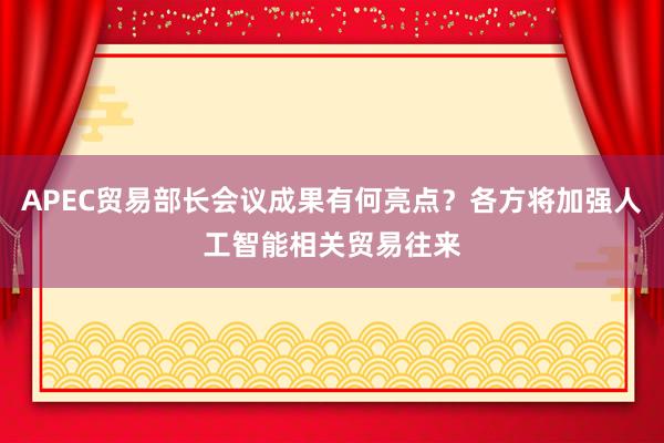 APEC贸易部长会议成果有何亮点？各方将加强人工智能相关贸易往来