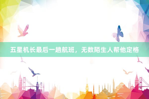 五星机长最后一趟航班，无数陌生人帮他定格