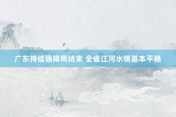 广东持续强降雨结束 全省江河水情基本平稳