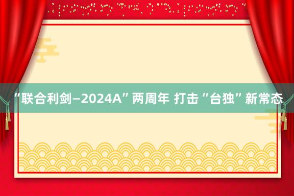 “联合利剑—2024A”两周年 打击“台独”新常态