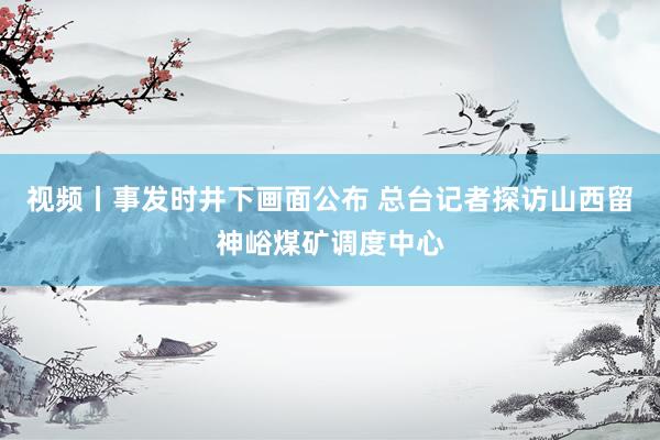 视频丨事发时井下画面公布 总台记者探访山西留神峪煤矿调度中心