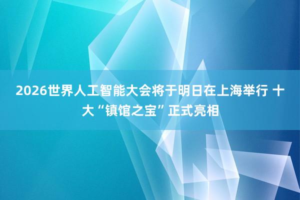 2026世界人工智能大会将于明日在上海举行 十大“镇馆之宝”正式亮相