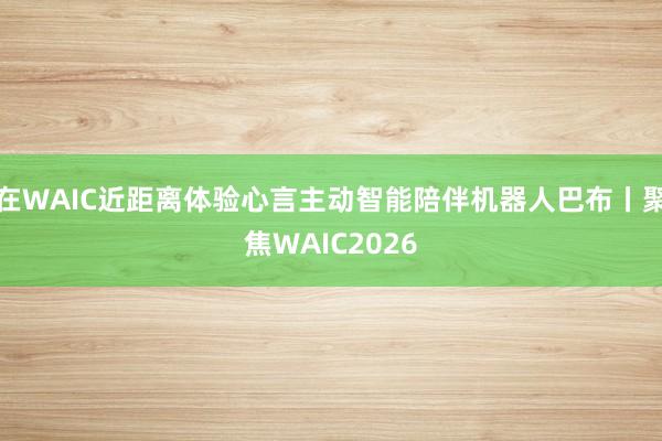 在WAIC近距离体验心言主动智能陪伴机器人巴布丨聚焦WAIC2026