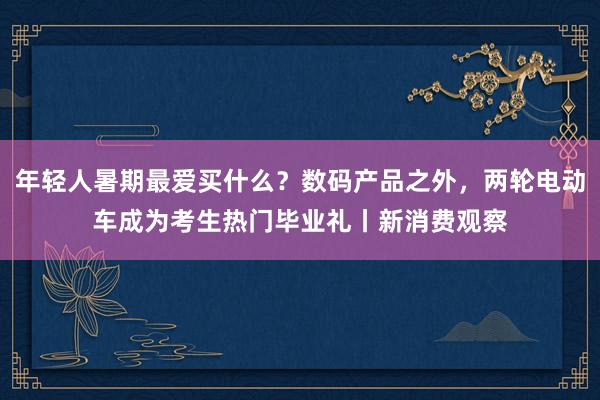 年轻人暑期最爱买什么？数码产品之外，两轮电动车成为考生热门毕业礼丨新消费观察