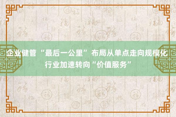 企业健管 “最后一公里” 布局从单点走向规模化 行业加速转向“价值服务”