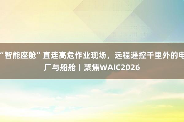 “智能座舱”直连高危作业现场,远程遥控千里外的电厂与船舱丨聚焦WAIC2026