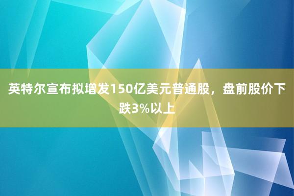 英特尔宣布拟增发150亿美元普通股，盘前股价下跌3%以上