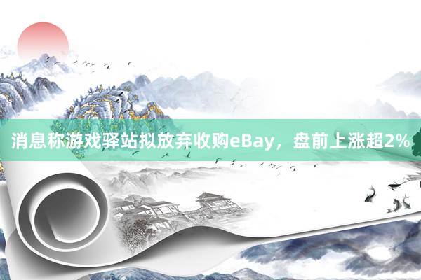 消息称游戏驿站拟放弃收购eBay，盘前上涨超2%
