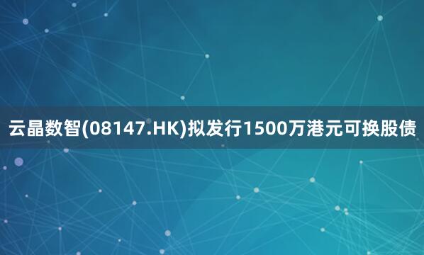 云晶数智(08147.HK)拟发行1500万港元可换股债