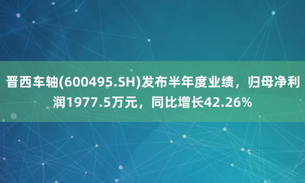 晋西车轴(600495.SH)发布半年度业绩，归母净利润1977.5万元，同比增长42.26%
