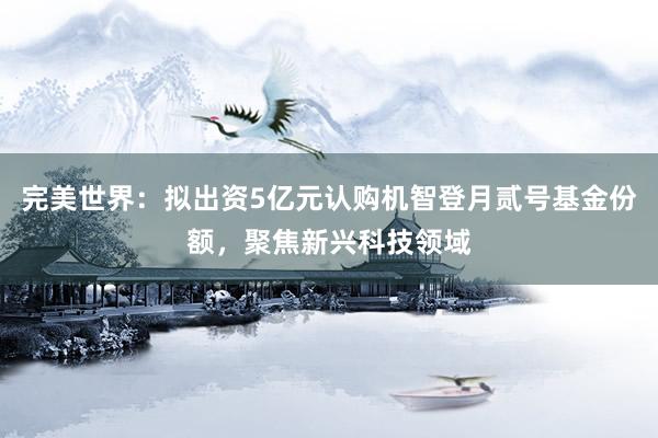 完美世界：拟出资5亿元认购机智登月贰号基金份额，聚焦新兴科技领域