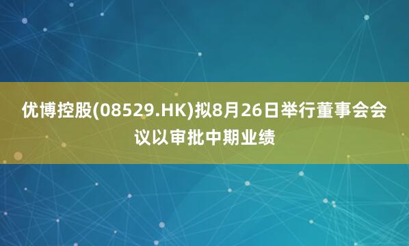 优博控股(08529.HK)拟8月26日举行董事会会议以审批中期业绩