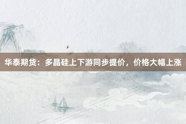 华泰期货：多晶硅上下游同步提价，价格大幅上涨