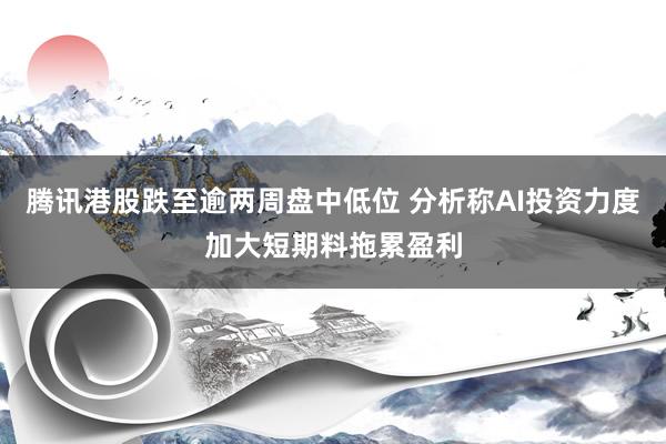 腾讯港股跌至逾两周盘中低位 分析称AI投资力度加大短期料拖累盈利