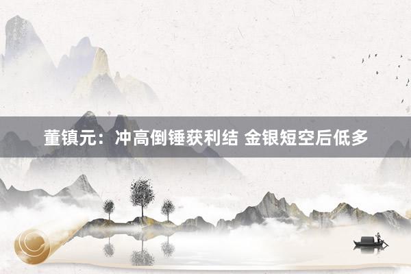 董镇元：冲高倒锤获利结 金银短空后低多