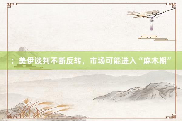 ：美伊谈判不断反转，市场可能进入“麻木期”