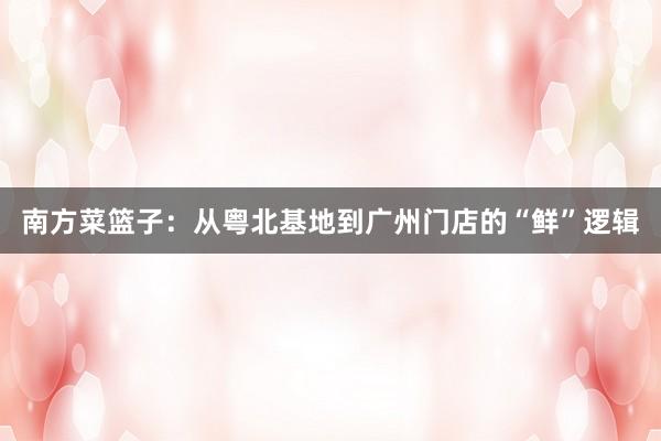 南方菜篮子：从粤北基地到广州门店的“鲜”逻辑