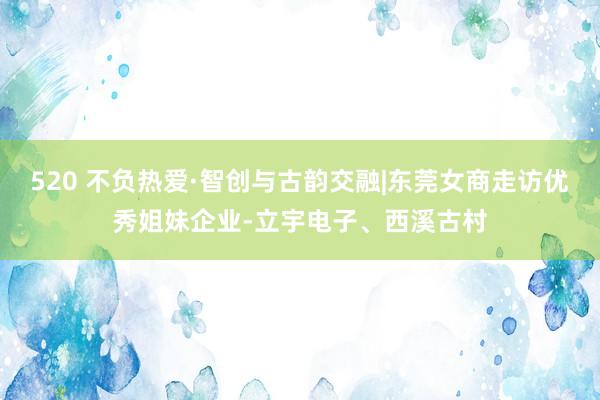 520 不负热爱·智创与古韵交融|东莞女商走访优秀姐妹企业-立宇电子、西溪古村