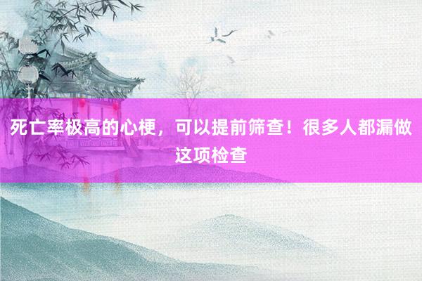 死亡率极高的心梗，可以提前筛查！很多人都漏做这项检查