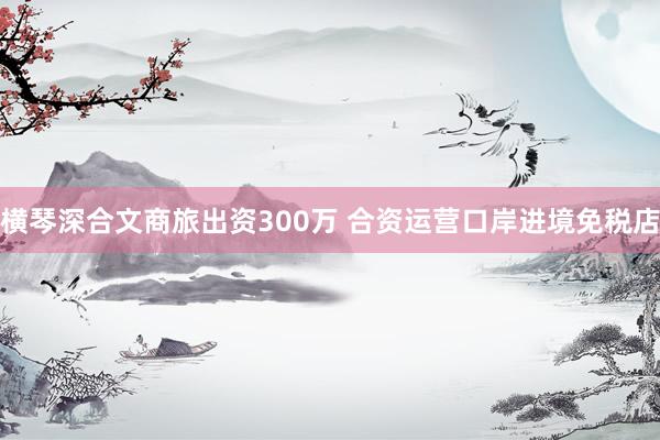 横琴深合文商旅出资300万 合资运营口岸进境免税店