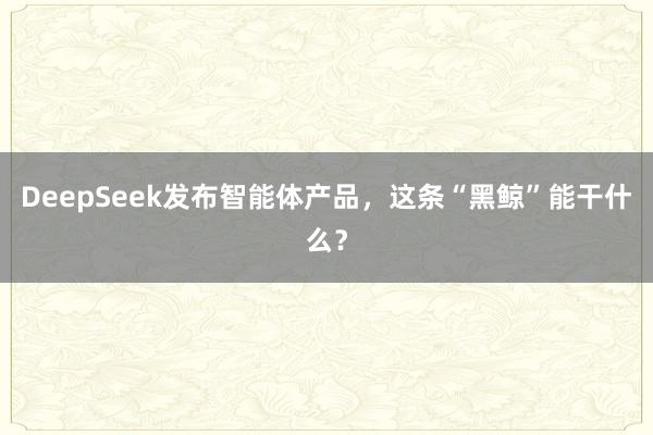 DeepSeek发布智能体产品，这条“黑鲸”能干什么？