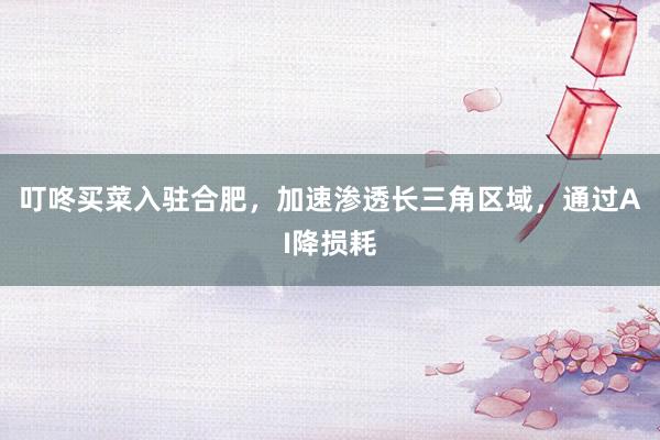叮咚买菜入驻合肥，加速渗透长三角区域，通过AI降损耗