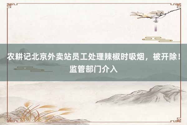 农耕记北京外卖站员工处理辣椒时吸烟，被开除！监管部门介入