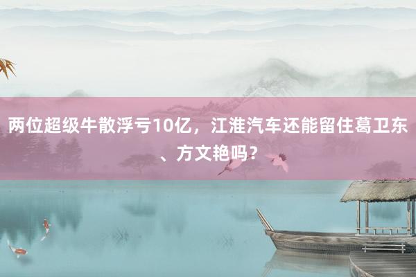 两位超级牛散浮亏10亿，江淮汽车还能留住葛卫东、方文艳吗？