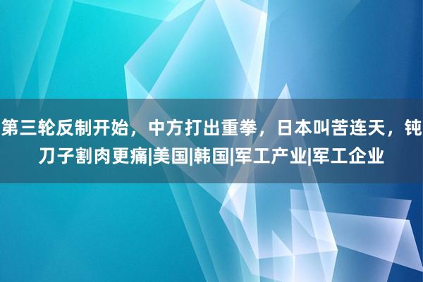 第三轮反制开始，中方打出重拳，日本叫苦连天，钝刀子割肉更痛|美国|韩国|军工产业|军工企业