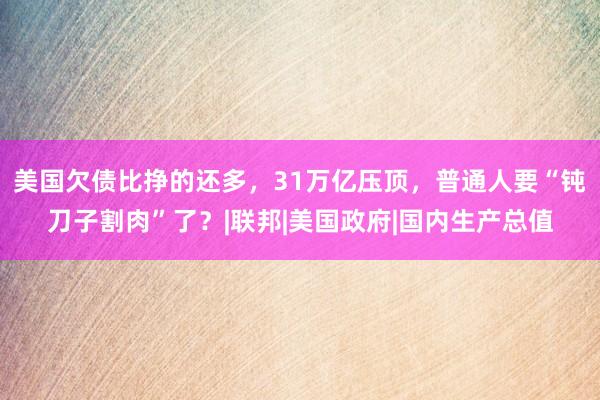 美国欠债比挣的还多，31万亿压顶，普通人要“钝刀子割肉”了？|联邦|美国政府|国内生产总值