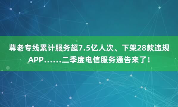尊老专线累计服务超7.5亿人次、下架28款违规APP……二季度电信服务通告来了！