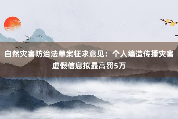 自然灾害防治法草案征求意见：个人编造传播灾害虚假信息拟最高罚5万