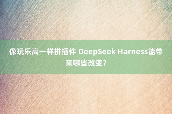 像玩乐高一样拼插件 DeepSeek Harness能带来哪些改变？