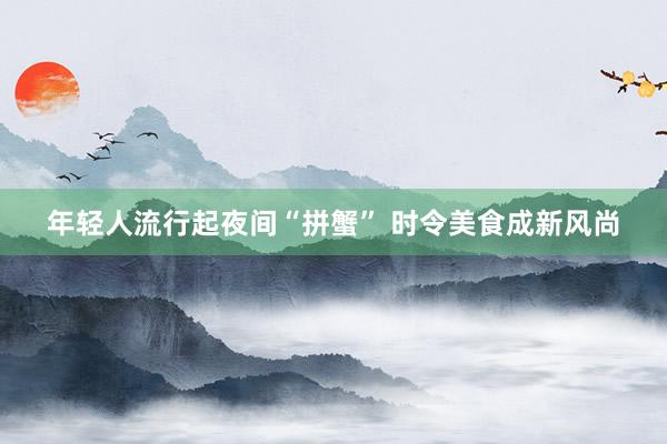 年轻人流行起夜间“拼蟹” 时令美食成新风尚