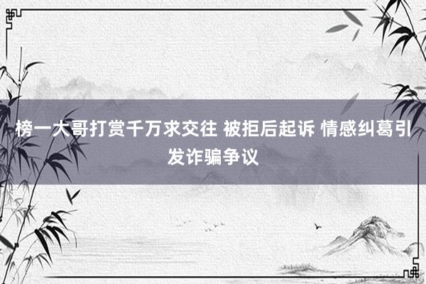 榜一大哥打赏千万求交往 被拒后起诉 情感纠葛引发诈骗争议