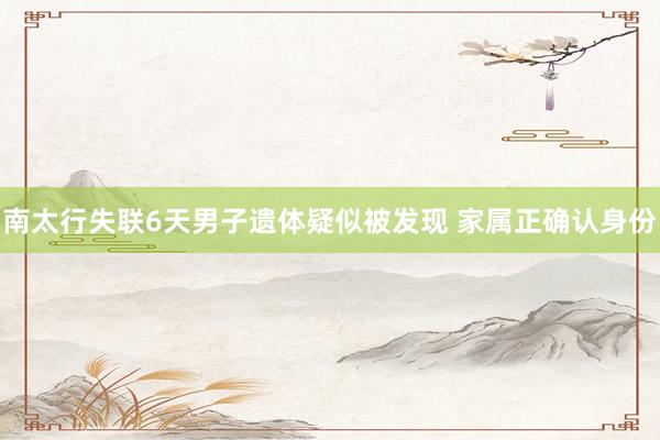 南太行失联6天男子遗体疑似被发现 家属正确认身份
