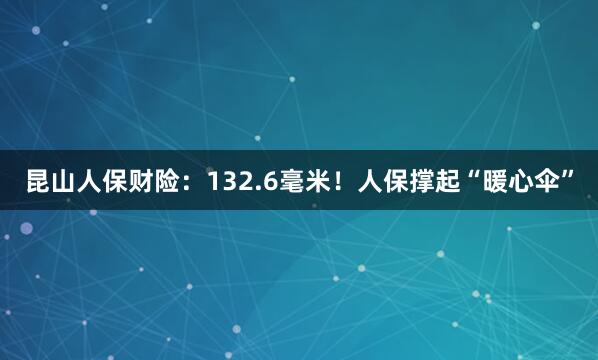 昆山人保财险：132.6毫米！人保撑起“暖心伞”