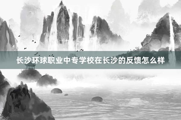 长沙环球职业中专学校在长沙的反馈怎么样