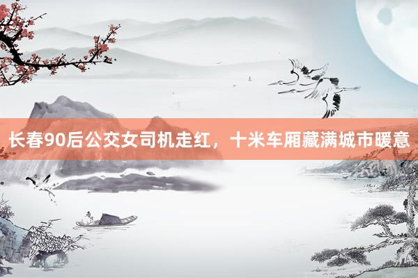 长春90后公交女司机走红，十米车厢藏满城市暖意